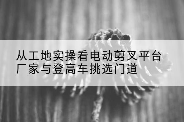 郓城电动剪叉升降平台厂家-从工地实操看电动剪叉平台厂家与登高车挑选门道